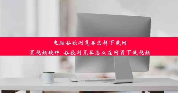 电脑谷歌浏览器怎样下载网页视频软件_谷歌浏览器怎么在网页下载视频