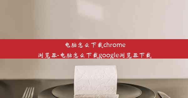 电脑怎么下载chrome浏览器-电脑怎么下载google浏览器下载