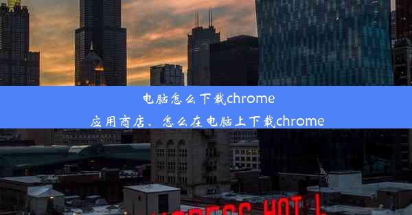 电脑怎么下载chrome应用商店、怎么在电脑上下载chrome