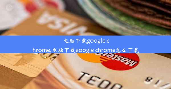 电脑下载google chrome,电脑下载google chrome怎么下载