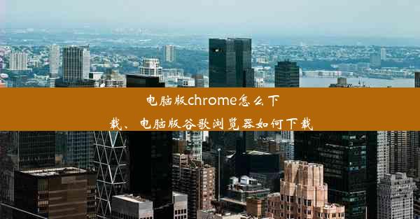 电脑版chrome怎么下载、电脑版谷歌浏览器如何下载