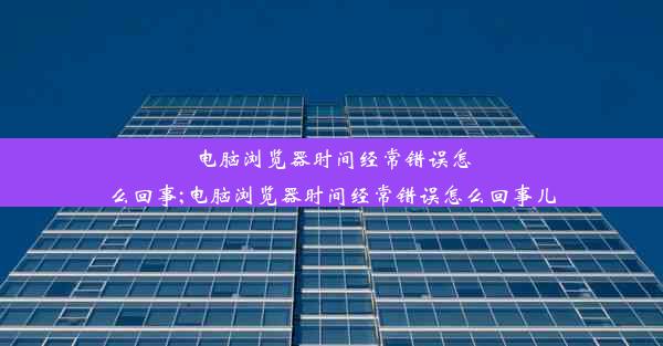 电脑浏览器时间经常错误怎么回事;电脑浏览器时间经常错误怎么回事儿