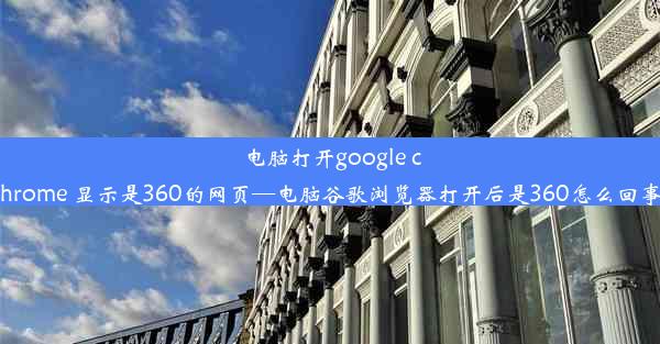 电脑打开google chrome 显示是360的网页—电脑谷歌浏览器打开后是360怎么回事