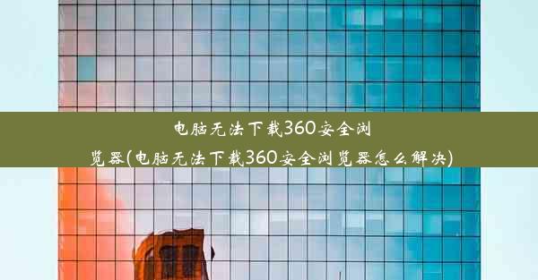 电脑无法下载360安全浏览器(电脑无法下载360安全浏览器怎么解决)