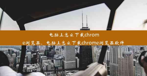 电脑上怎么下载chrome浏览器、电脑上怎么下载chrome浏览器软件