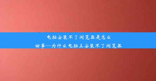 电脑安装不了浏览器是怎么回事—为什么电脑上安装不了浏览器