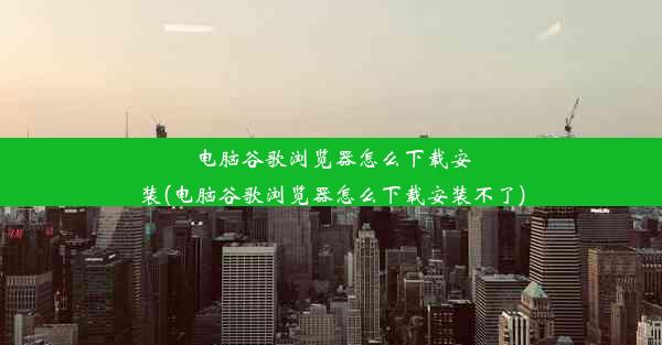 电脑谷歌浏览器怎么下载安装(电脑谷歌浏览器怎么下载安装不了)