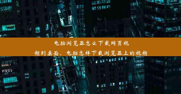 电脑浏览器怎么下载网页视频到桌面、电脑怎样下载浏览器上的视频