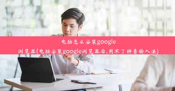 电脑怎么安装google浏览器(电脑安装google浏览器后,用不了拼音输入法)