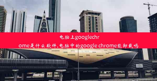 电脑上googlechrome是什么软件,电脑中的google chrome能卸载吗