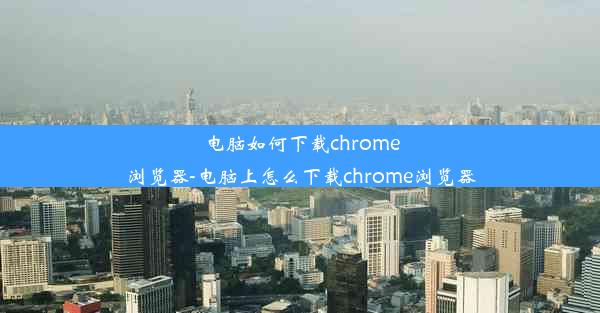 电脑如何下载chrome浏览器-电脑上怎么下载chrome浏览器