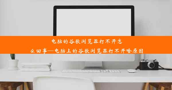 电脑的谷歌浏览器打不开怎么回事—电脑上的谷歌浏览器打不开啥原因