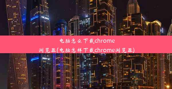 电脑怎么下载chrome浏览器(电脑怎样下载chrome浏览器)