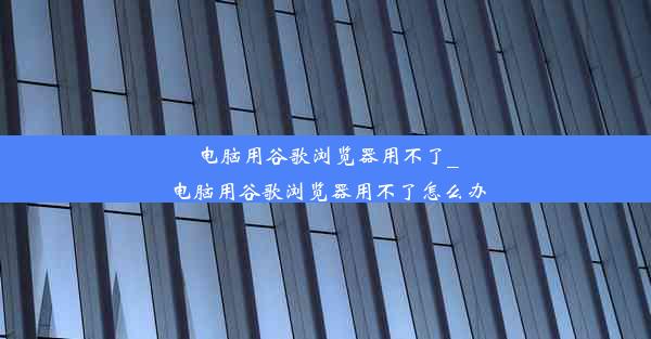 电脑用谷歌浏览器用不了_电脑用谷歌浏览器用不了怎么办