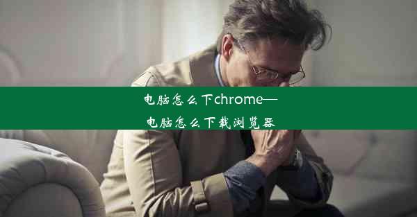 电脑怎么下chrome—电脑怎么下载浏览器