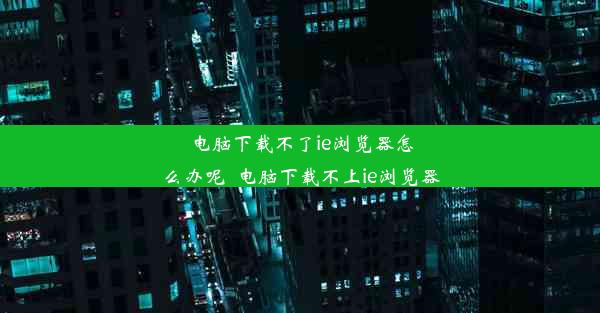 电脑下载不了ie浏览器怎么办呢_电脑下载不上ie浏览器