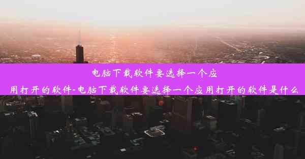 电脑下载软件要选择一个应用打开的软件-电脑下载软件要选择一个应用打开的软件是什么