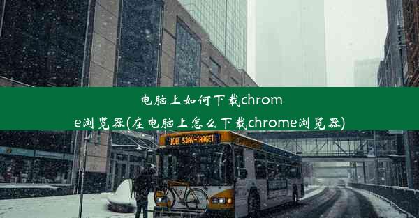 电脑上如何下载chrome浏览器(在电脑上怎么下载chrome浏览器)