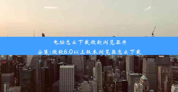 电脑怎么下载微软浏览器并安装;微软6.0以上版本浏览器怎么下载