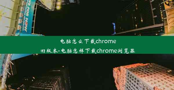 电脑怎么下载chrome旧版本-电脑怎样下载chrome浏览器