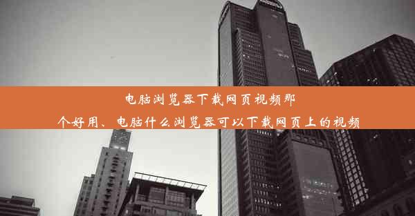 电脑浏览器下载网页视频那个好用、电脑什么浏览器可以下载网页上的视频