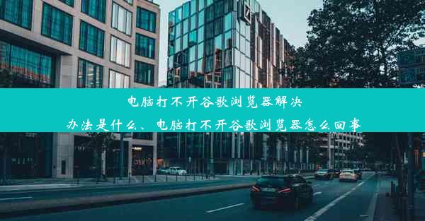 电脑打不开谷歌浏览器解决办法是什么、电脑打不开谷歌浏览器怎么回事