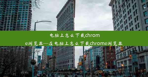 电脑上怎么下载chrome浏览器—在电脑上怎么下载chrome浏览器