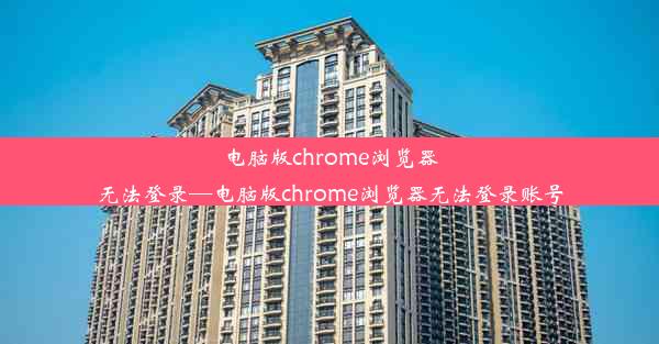 电脑版chrome浏览器无法登录—电脑版chrome浏览器无法登录账号