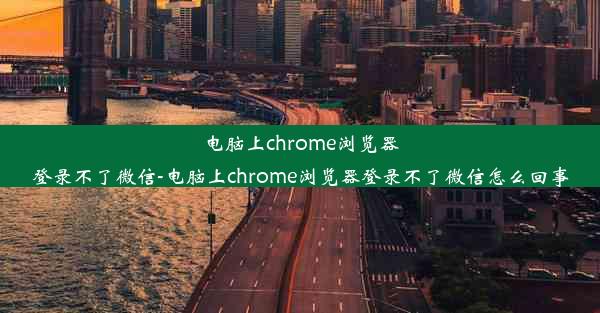 电脑上chrome浏览器登录不了微信-电脑上chrome浏览器登录不了微信怎么回事