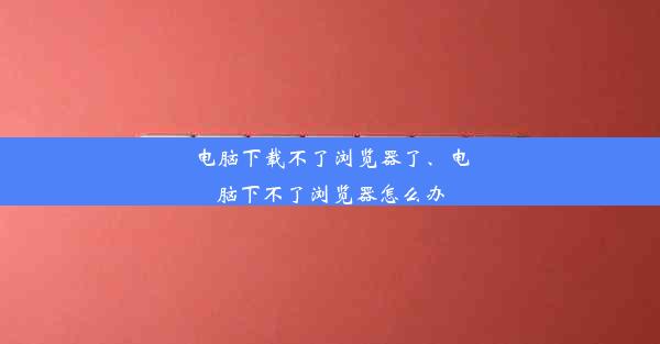 电脑下载不了浏览器了、电脑下不了浏览器怎么办