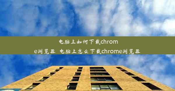 电脑上如何下载chrome浏览器_电脑上怎么下载chrome浏览器