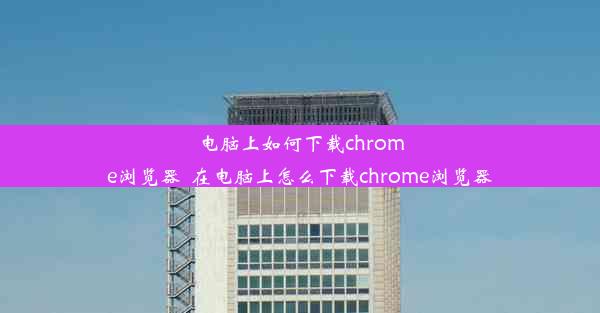 电脑上如何下载chrome浏览器_在电脑上怎么下载chrome浏览器