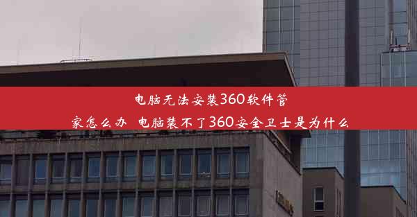 电脑无法安装360软件管家怎么办_电脑装不了360安全卫士是为什么