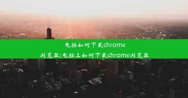 电脑如何下载chrome浏览器;电脑上如何下载chrome浏览器