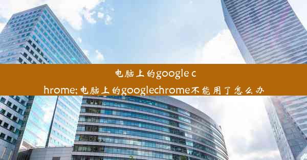 电脑上的google chrome;电脑上的googlechrome不能用了怎么办