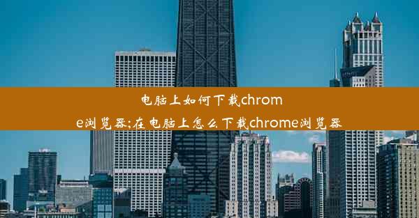 电脑上如何下载chrome浏览器;在电脑上怎么下载chrome浏览器