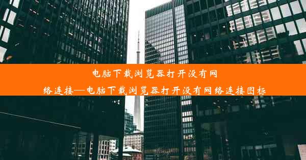 电脑下载浏览器打开没有网络连接—电脑下载浏览器打开没有网络连接图标