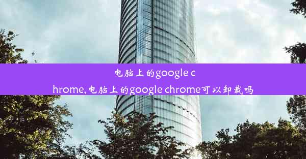 电脑上的google chrome,电脑上的google chrome可以卸载吗