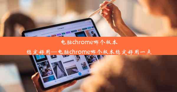 电脑chrome哪个版本稳定好用—电脑chrome哪个版本稳定好用一点