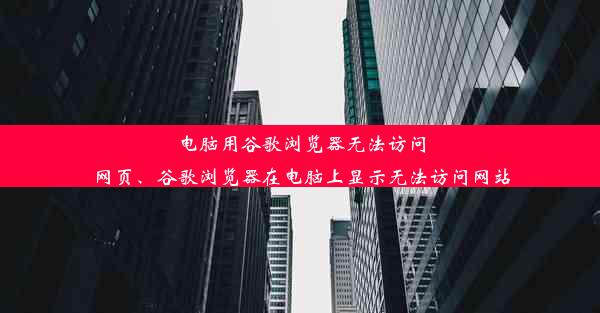 电脑用谷歌浏览器无法访问网页、谷歌浏览器在电脑上显示无法访问网站