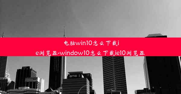 电脑win10怎么下载ie浏览器-window10怎么下载ie10浏览器