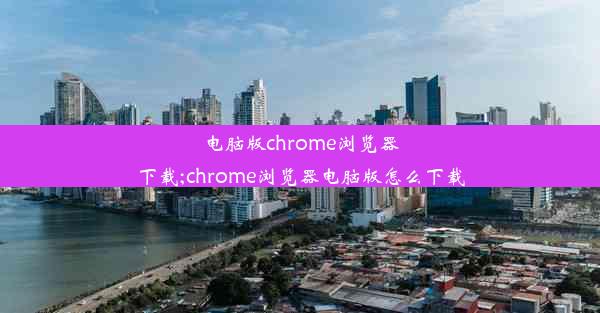 电脑版chrome浏览器下载;chrome浏览器电脑版怎么下载