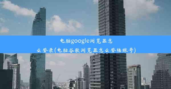 电脑google浏览器怎么登录(电脑谷歌浏览器怎么登陆账号)