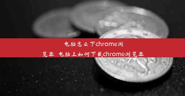 电脑怎么下chrome浏览器_电脑上如何下载chrome浏览器