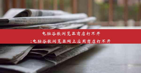 电脑谷歌浏览器商店打不开;电脑谷歌浏览器网上应用商店打不开