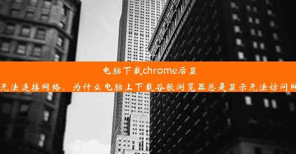 电脑下载chrome后显示无法连接网络、为什么电脑上下载谷歌浏览器总是显示无法访问网站