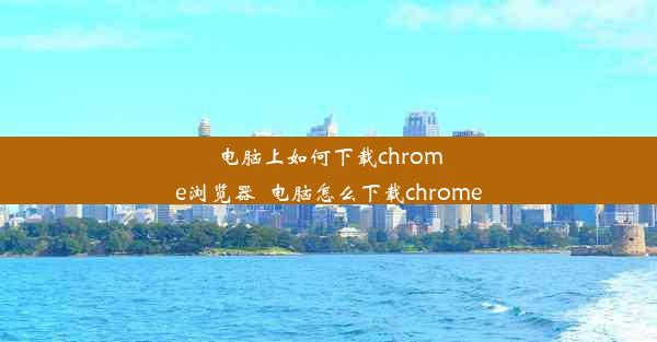 电脑上如何下载chrome浏览器_电脑怎么下载chrome