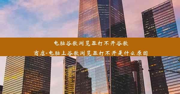 电脑谷歌浏览器打不开谷歌商店-电脑上谷歌浏览器打不开是什么原因