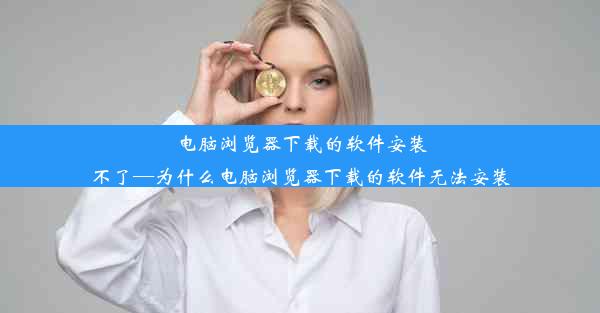 电脑浏览器下载的软件安装不了—为什么电脑浏览器下载的软件无法安装