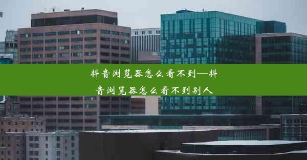 抖音浏览器怎么看不到—抖音浏览器怎么看不到别人